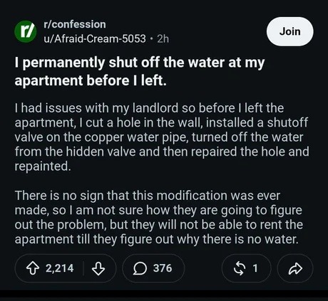 r/confession u/Afraid-Cream-5053 • 2h Join I permanently shut off the water at my apartment before I left. I had issues with my landlord so before I left the apartment, I cut a hole in the wall, installed a shutoff valve on the copper water pipe, turned off the water from the hidden valve and then repaired the hole and repainted. There is no sign t