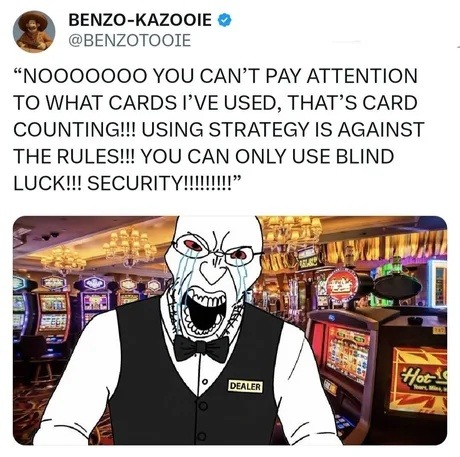 NOOOOOOOO YOU CAN'T PAY ATTENTION TO WHAT CARDS I'VE USED, THAT'S CARD COUNTING!!! USING STRATEGY IS AGAINST THE RULES!!! YOU CAN ONLY USE BLIND LUCK!!! SECURITY!!!!!!!!!!