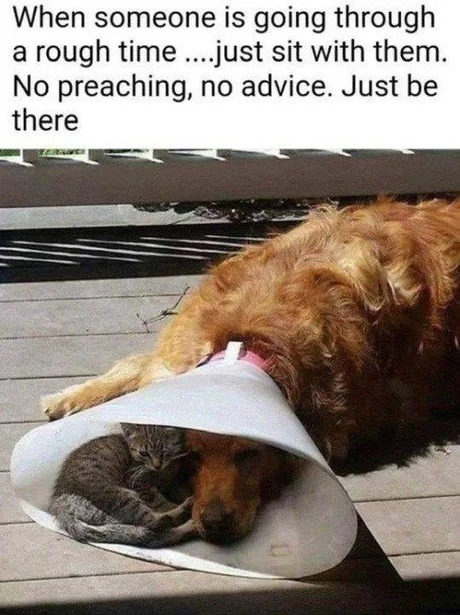 When someone is going through a rough time ....just sit with them. No preaching, no advice. Just be there