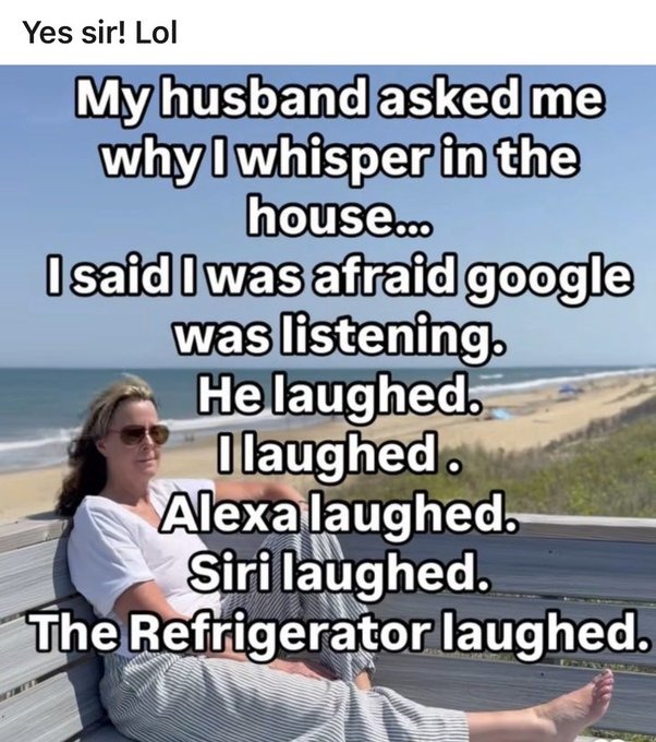 Yes sir! Lol My husband asked me why I whisper in the house... I said I was afraid google was listening. He laughed. I laughed. Alexa laughed. Siri laughed. The Refrigerator laughed.