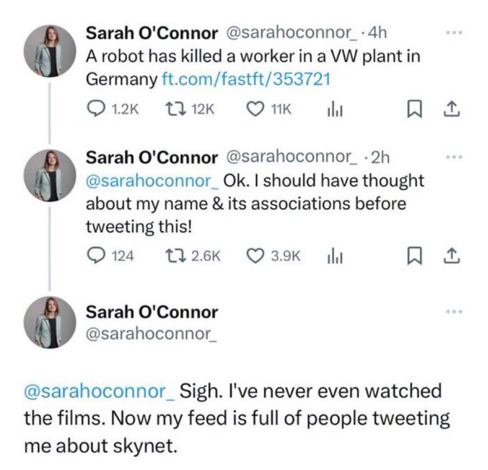 Sarah O'Connor @sarahoconnor_ · 4h A robot has killed a worker in a VW plant in Germany ft.com/fastft/353721 Sarah O'Connor @sarahoconnor_ · 2h @sarahoconnor_ Ok. I should have thought about my name & its associations before tweeting this! Sarah O'Connor @sarahoconnor_ @sarahoconnor_ Sigh. I've never even watched the films. Now my feed is full of p