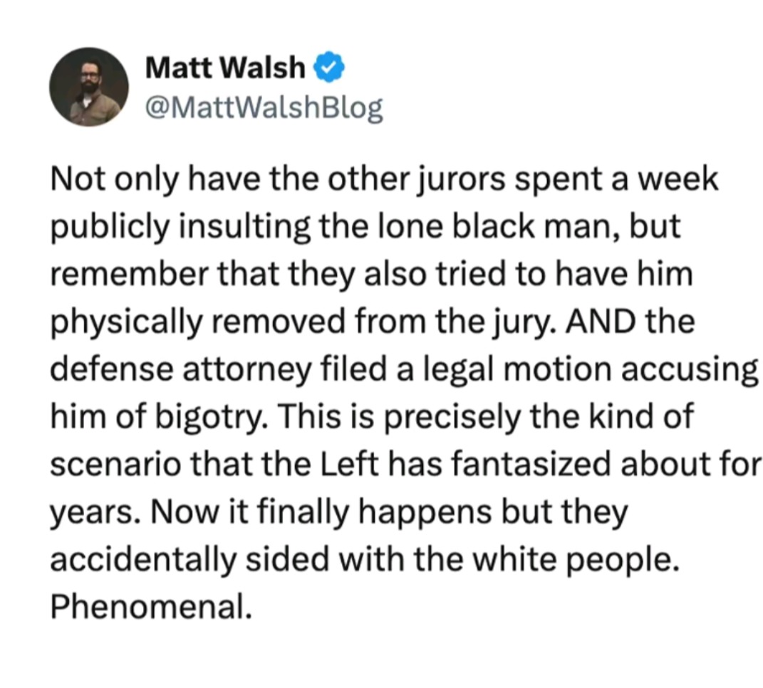 Matt Walsh @MattWalshBlog Not only have the other jurors spent a week publicly insulting the lone black man, but remember that they also tried to have him physically removed from the jury. AND the defense attorney filed a legal motion accusing him of bigotry. This is precisely the kind of scenario that the Left has fantasized about for years. Now i