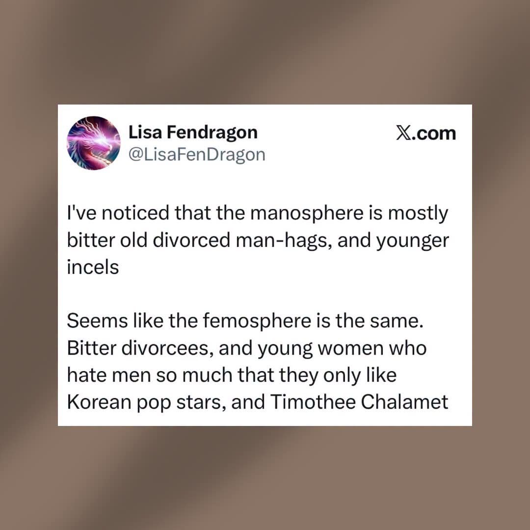 I've noticed that the manosphere is mostly bitter old divorced man-hags, and younger incels. Seems like the femosphere is the same. Bitter divorcees, and young women who hate men so much that they only like Korean pop stars, and Timothee Chalamet.