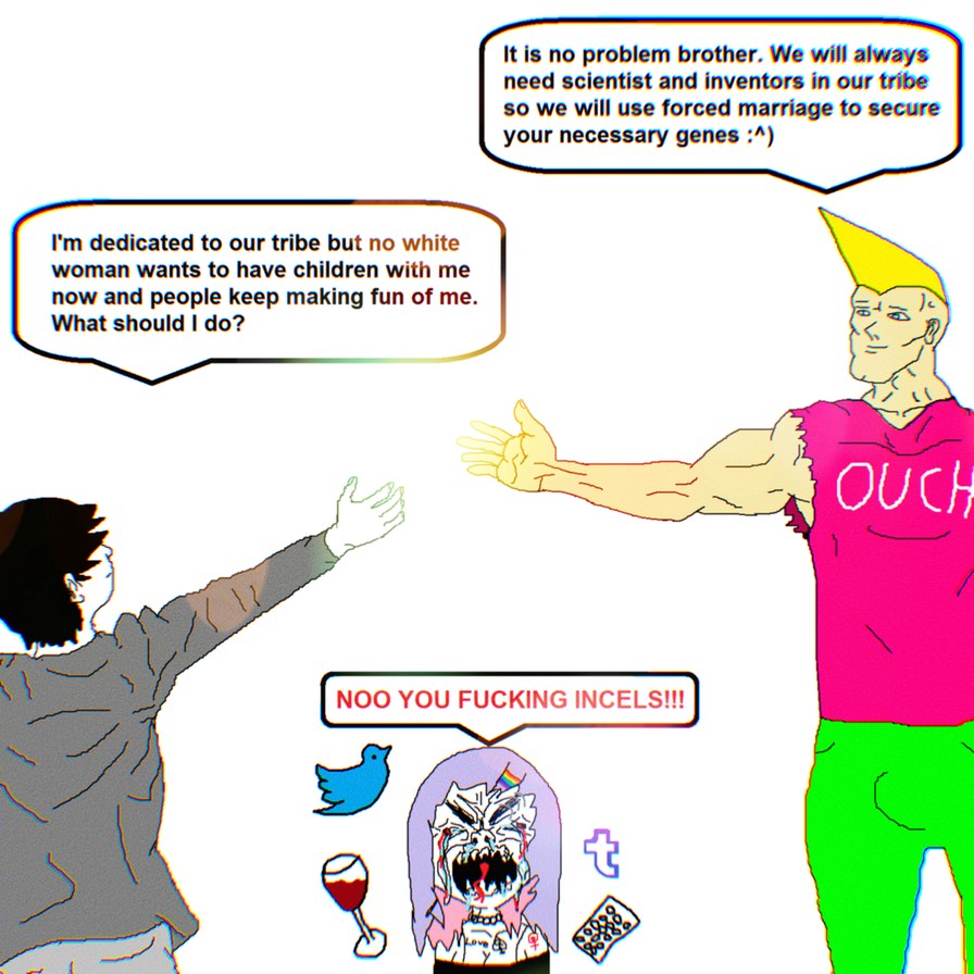 I'm dedicated to our tribe but no white woman wants to have children with me now and people keep making fun of me. What should I do? It is no problem brother. We will always need scientist and inventors in our tribe so we will use forced marriage to secure your necessary genes :^) OUCH NOO YOU FUCKING INCELS!!!