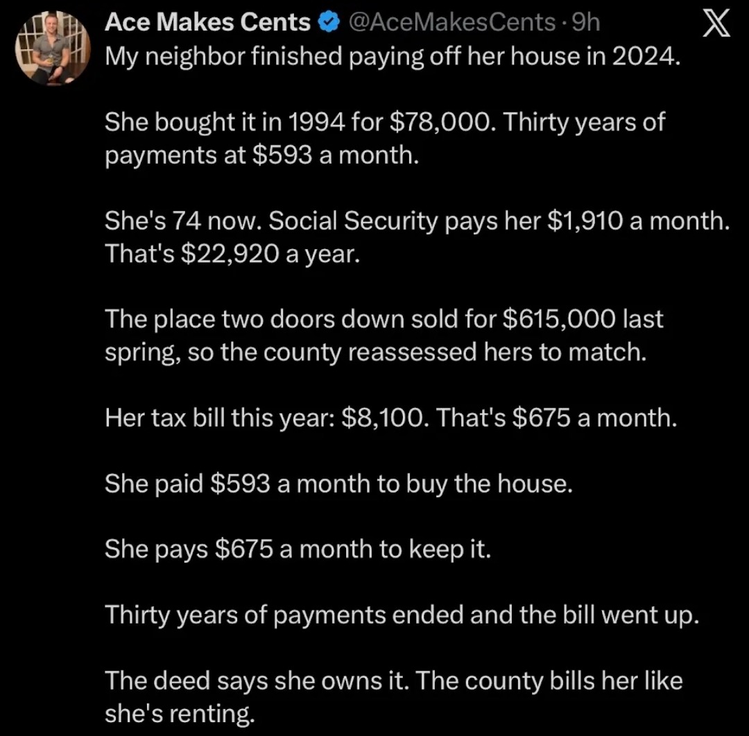 Ace Makes Cents @AceMakesCents - 9h My neighbor finished paying off her house in 2024. She bought it in 1994 for $78,000. Thirty years of payments at $593 a month. She's 74 now. Social Security pays her $1,910 a month. That's $22,920 a year. The place two doors down sold for $615,000 last spring, so the county reassessed hers to match. Her tax bill