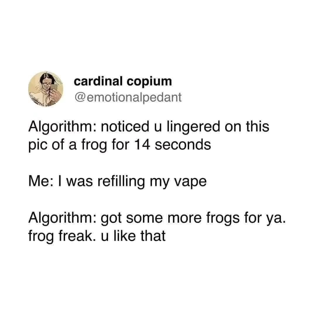 cardinal copium @emotionalpedant
Algorithm: noticed u lingered on this pic of a frog for 14 seconds
Me: I was refilling my vape
Algorithm: got some more frogs for ya. frog freak. u like that