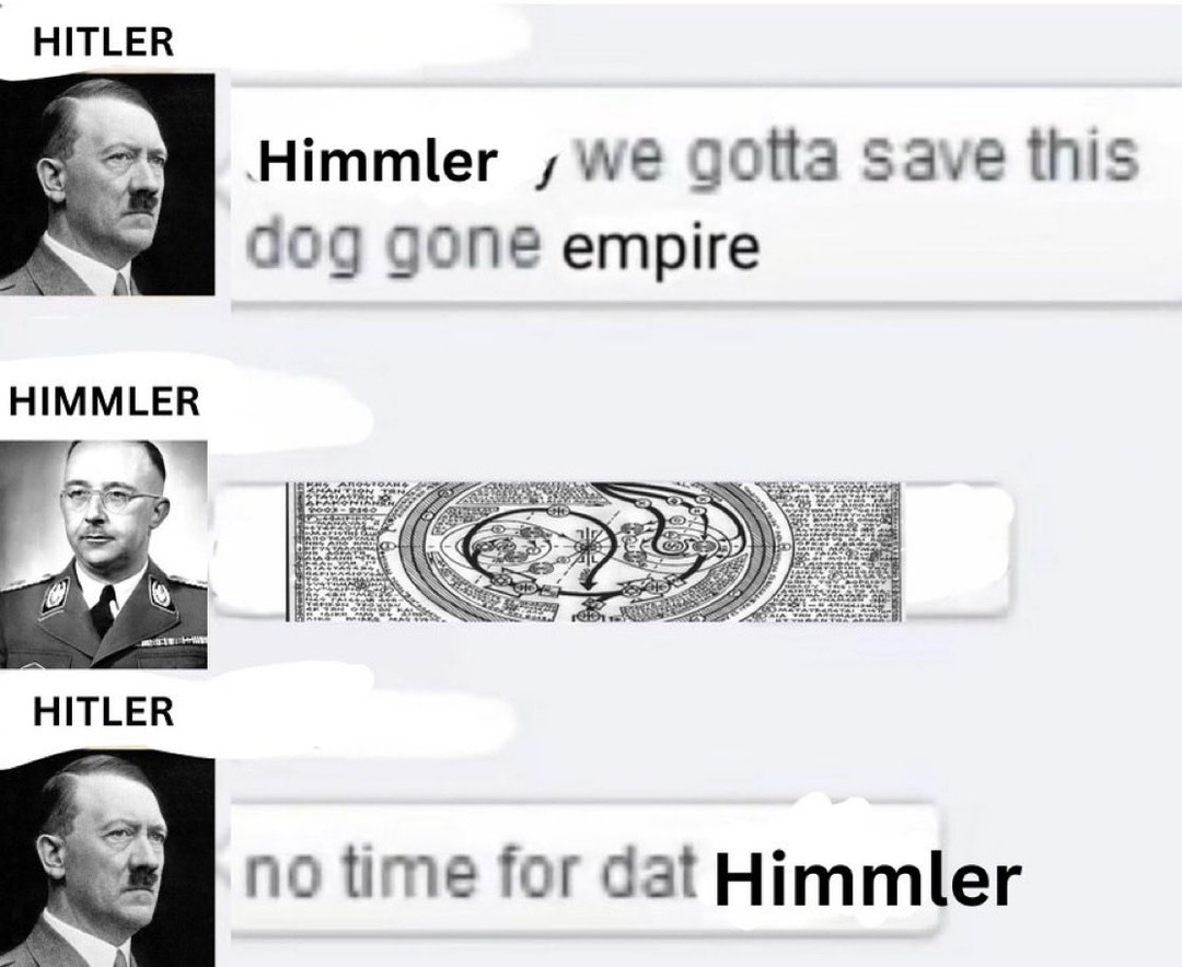 Hitler: Himmler, we gotta save this dog gone empire. Himmler: [sends a complex diagram]. Hitler: No time for that Himmler.
