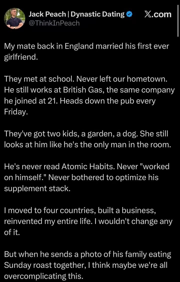 Jack Peach | Dynastic Dating @ThinkInPeach My mate back in England married his first ever girlfriend. They met at school. Never left our hometown. He still works at British Gas, the same company he joined at 21. Heads down the pub every Friday. They've got two kids, a garden, a dog. She still looks at him like he's the only man in the room. He's ne
