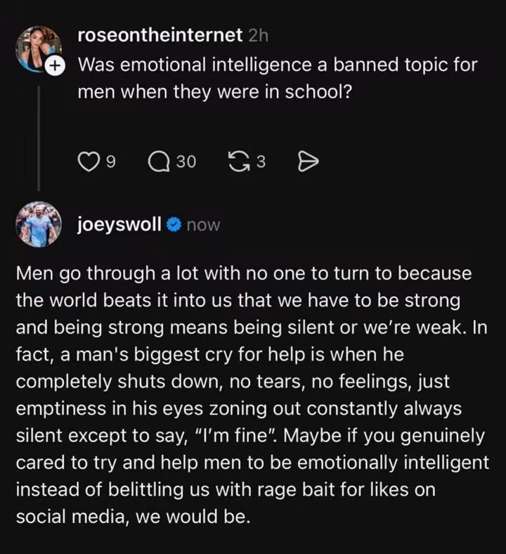 rosecntheinternet 2h Was emotional intelligence a banned topic for men when they were in school? 9 30 3 joeswoll now Men go through a lot with no one to turn to because the world beats it into us that we have to be strong and being strong means being silent or we're weak. In fact, a man's biggest cry for help is when he completely shuts down, no te