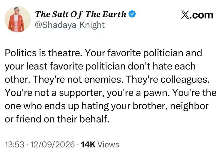 Politics is theatre. Your favorite politician and your least favorite politician don't hate each other. They're not enemies. They're colleagues. You're not a supporter, you're a pawn. You're the one who ends up hating your brother, neighbor or friend on their behalf.