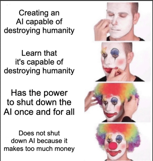 Creating an AI capable of destroying humanity. Learn that it's capable of destroying humanity. Has the power to shut down the AI once and for all. Does not shut down AI because it makes too much money.