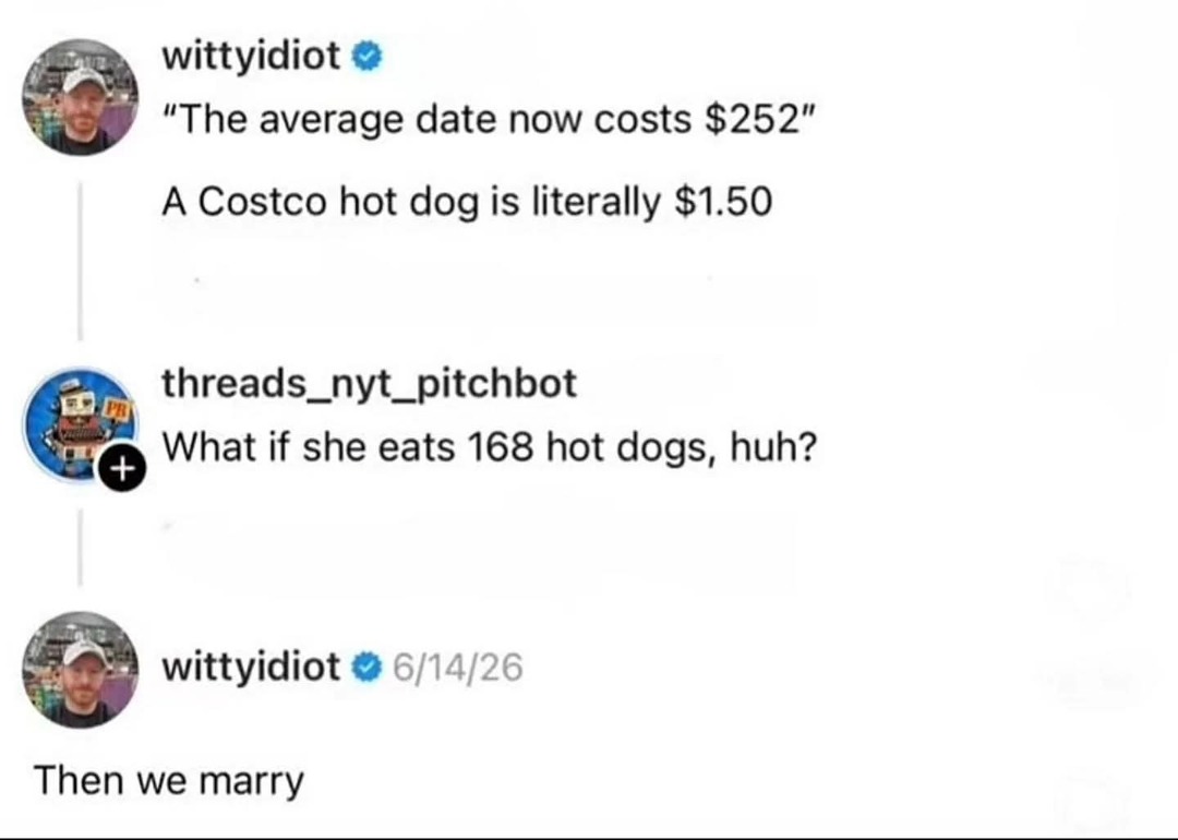 The average date now costs $252. A Costco hot dog is literally $1.50. What if she eats 168 hot dogs, huh? Then we marry.