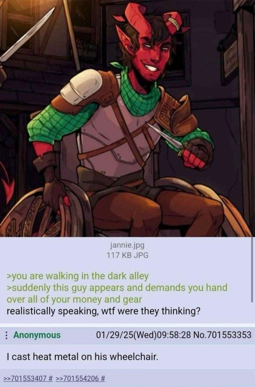You are walking in the dark alley. Suddenly this guy appears and demands you hand over all of your money and gear. Realistically speaking, wtf were they thinking? I cast heat metal on his wheelchair.