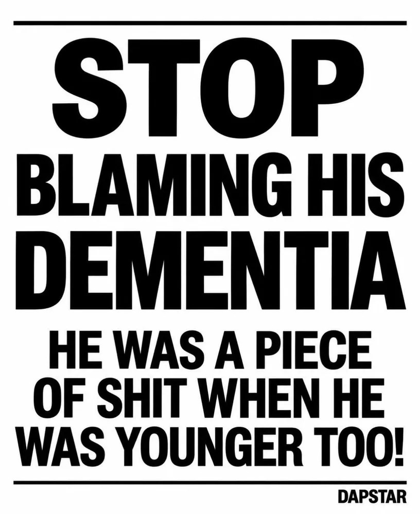 STOP BLAMING HIS DEMENTIA HE WAS A PIECE OF SHIT WHEN HE WAS YOUNGER TOO! DAPSTAR