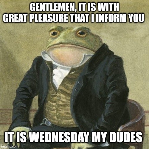 GENTLEMEN, IT IS WITH GREAT PLEASURE THAT I INFORM YOU IT IS WEDNESDAY MY DUDES