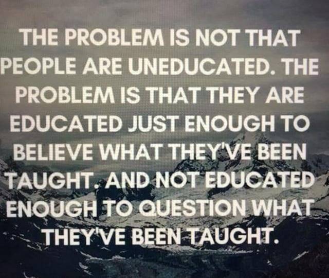 THE PROBLEM IS NOT THAT PEOPLE ARE UNEDUCATED. THE PROBLEM IS THAT THEY ARE EDUCATED JUST ENOUGH TO BELIEVE WHAT THEY'VE BEEN TAUGHT. AND NOT EDUCATED ENOUGH TO QUESTION WHAT THEY'VE BEEN TAUGHT.