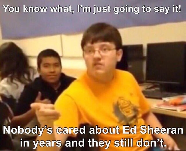 You know what, I'm just going to say it! Nobody's cared about Ed Sheeran in years and they still don't.