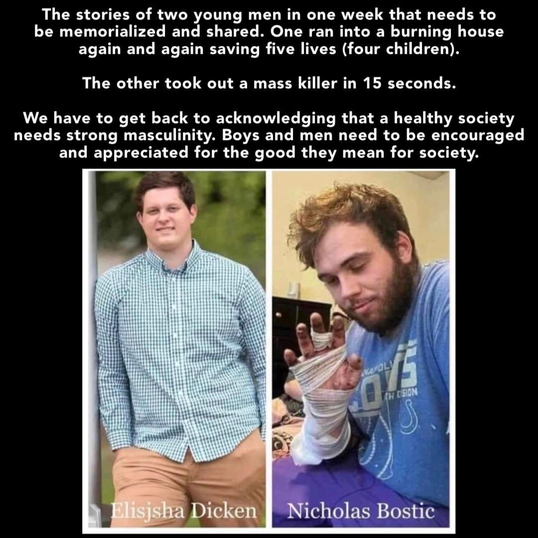 The stories of two young men in one week that needs to be memorialized and shared. One ran into a burning house again and again saving five lives (four children). The other took out a mass killer in 15 seconds. We have to get back to acknowledging that a healthy society needs strong masculinity. Boys and men need to be encouraged and appreciated fo