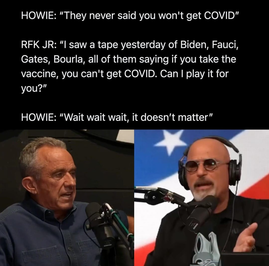 HOWIE: They never said you won't get COVID. RFK JR: I saw a tape yesterday of Biden, Fauci, Gates, Bourla, all of them saying if you take the vaccine, you can't get COVID. Can I play it for you? HOWIE: Wait wait wait, it doesn't matter.