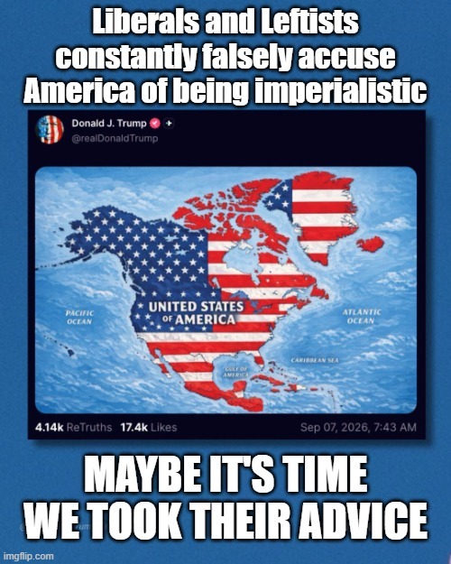 Liberals and Leftists constantly falsely accuse America of being imperialistic Donald J. Trump @realDonaldTrump UNITED STATES OF AMERICA PACIFIC OCEAN ATLANTIC OCEAN CARIBBEAN SEA GULF OF AMERICA 4.14k ReTruths 17.4k Likes Sep 07, 2026, 7:43 AM MAYBE IT'S TIME WE TOOK THEIR ADVICE