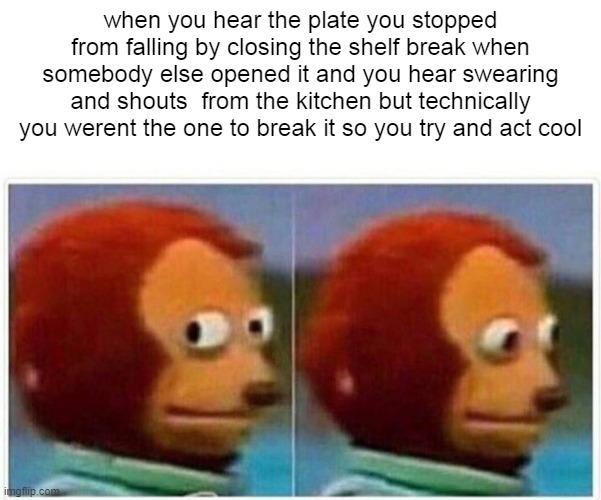 when you hear the plate you stopped from falling by closing the shelf break when somebody else opened it and you hear swearing and shouts from the kitchen but technically you weren't the one to break it so you try and act cool
