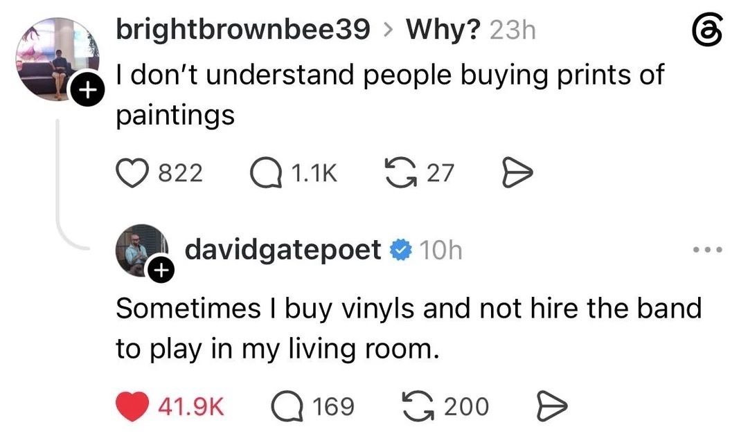 brightbrownbee39 > Why? I don't understand people buying prints of paintings. davidgatepoet > Sometimes I buy vinyls and not hire the band to play in my living room.