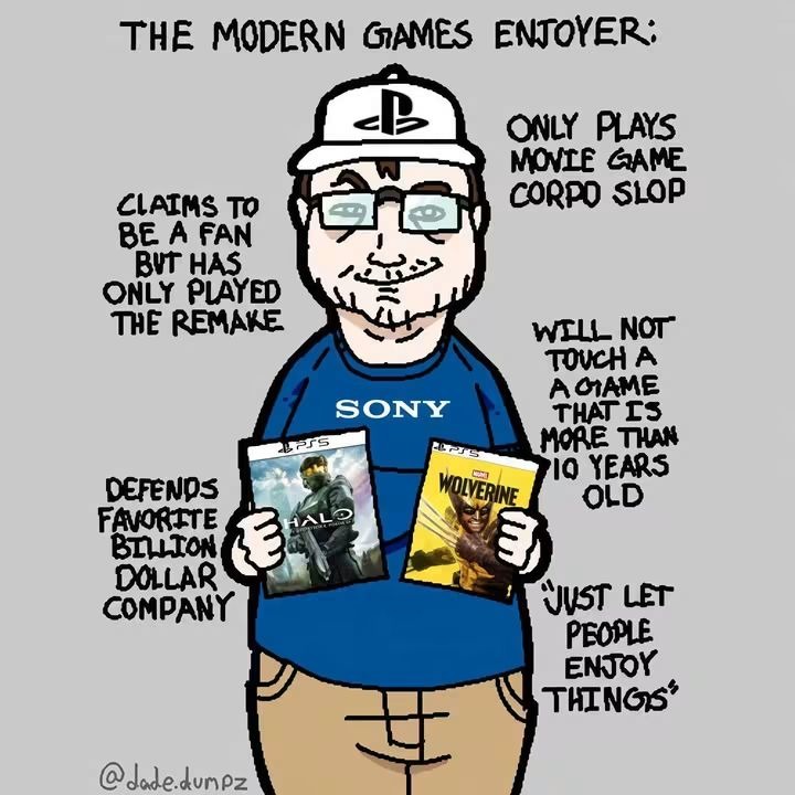 THE MODERN GAMES ENJOYER: ONLY PLAYS MOVIE GAME CORPO SLOP. CLAIMS TO BE A FAN BUT HAS ONLY PLAYED THE REMAKE. WILL NOT TOUCH A GAME THAT IS MORE THAN 10 YEARS OLD. DEFENDS FAVORITE BILLION DOLLAR COMPANY. JUST LET PEOPLE ENJOY THINGS. SONY. HALO. WOLVERINE. @jade.dumpz
