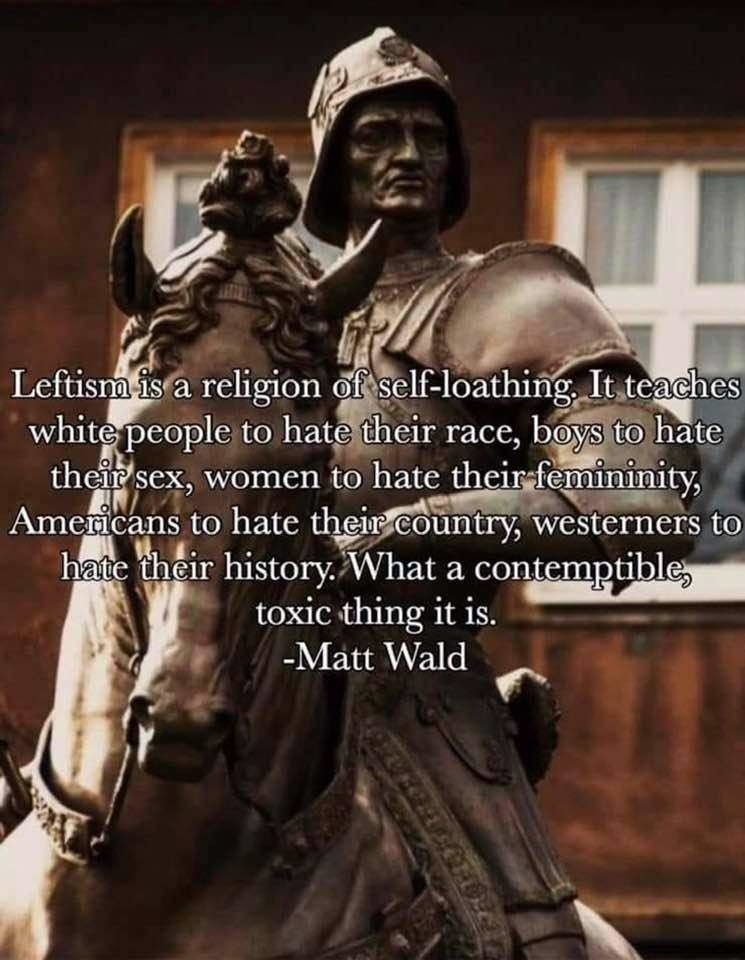 Leftism is a religion of self-loathing. It teaches white people to hate their race, boys to hate their sex, women to hate their femininity, Americans to hate their country, westerners to hate their history. What a contemptible, toxic thing it is. -Matt Wald