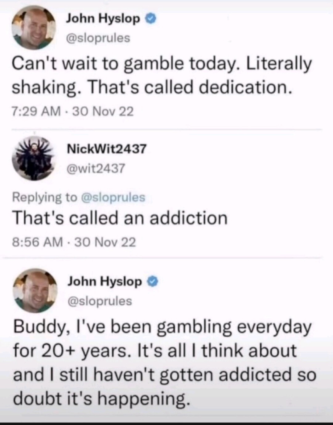 John Hyslop @sloprules: Can't wait to gamble today. Literally shaking. That's called dedication. NickWit2437 @wit2437: Replying to @sloprules That's called an addiction. John Hyslop @sloprules: Buddy, I've been gambling everyday for 20+ years. It's all I think about and I still haven't gotten addicted so doubt it's happening.