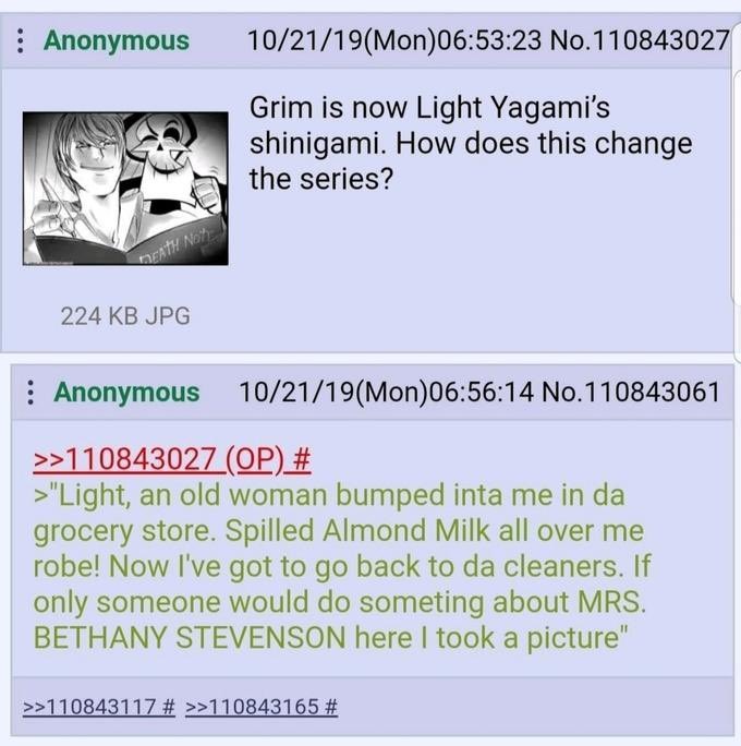 Grim is now Light Yagami's shinigami. How does this change the series? Light, an old woman bumped into me in the grocery store. Spilled Almond Milk all over me robe! Now I've got to go back to the cleaners. If only someone would do something about MRS. BETHANY STEVENSON here I took a picture.
