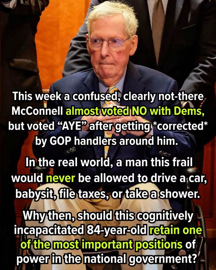 This week a confused, clearly not-there McConnell almost voted NO with Dems, but voted “AYE” after getting corrected by GOP handlers around him. In the real world, a man this frail would never be allowed to drive a car, babysit, file taxes, or take a shower. Why then, should this cognitively incapacitated 84-year-old retain one of the most importan