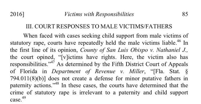2016 Victims with Responsibilities 85
III. COURT RESPONSES TO MALE VICTIMS/FATHERS
When faced with cases seeking child support from male victims of statutory rape, courts have repeatedly held the male victims liable.46 In the first line of its opinion, County of San Luis Obispo v. Nathaniel J., the court opined, 