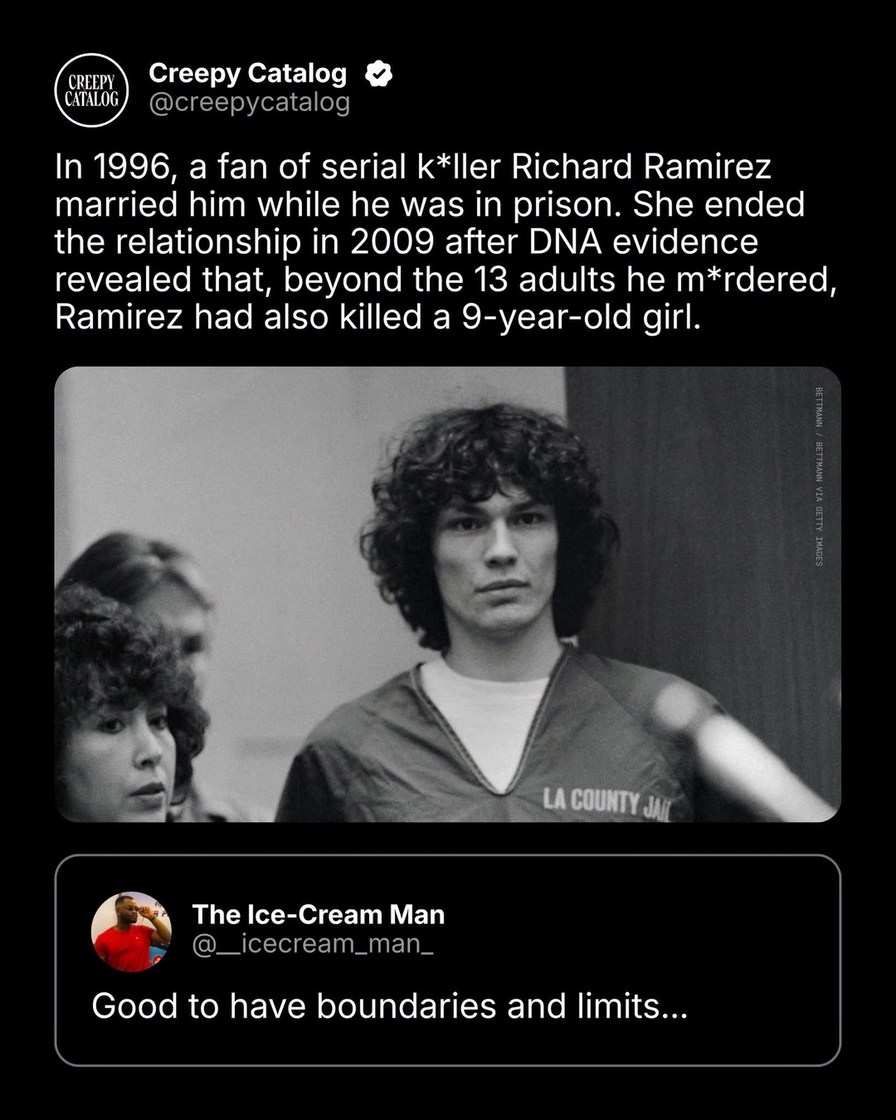 Creepy Catalog @creepycatalog In 1996, a fan of serial killer Richard Ramirez married him while he was in prison. She ended the relationship in 2009 after DNA evidence revealed that, beyond the 13 adults he murdered, Ramirez had also killed a 9-year-old girl. LA COUNTY JAIL. The Ice-Cream Man @_icecream_man_ Good to have boundaries and limits...
