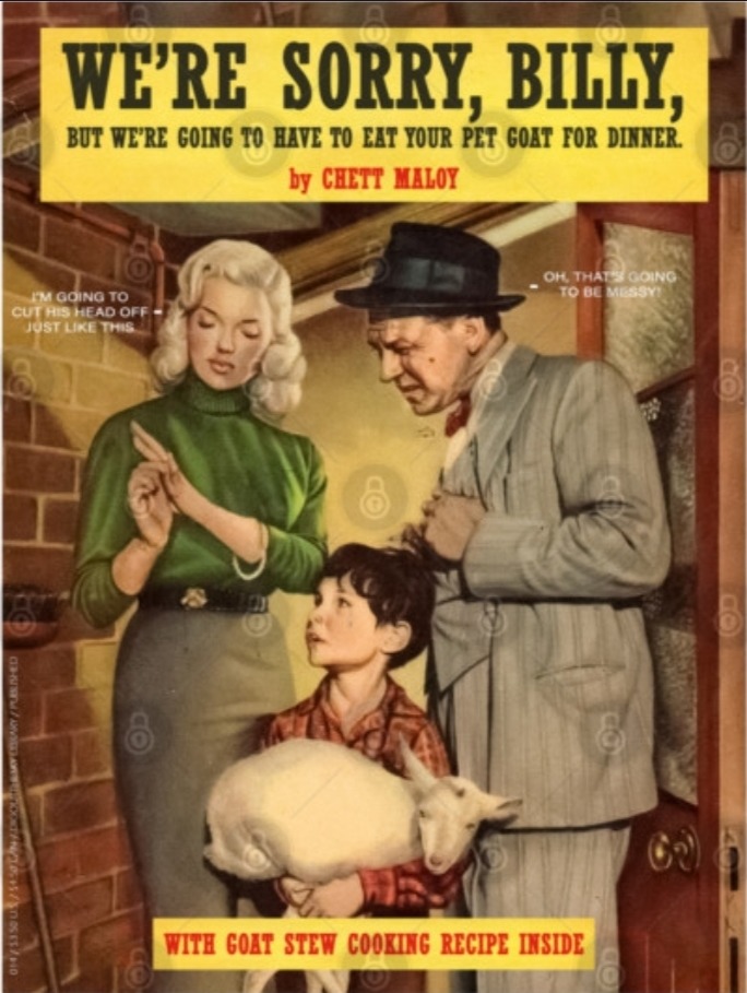 WE'RE SORRY, BILLY, BUT WE'RE GOING TO HAVE TO EAT YOUR PET GOAT FOR DINNER. by CHETT MALOY. I'M GOING TO CUT HIS HEAD OFF JUST LIKE THIS. OH, THAT'S GOING TO BE MESSY! WITH GOAT STEW COOKING RECIPE INSIDE.