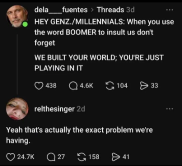 HEY GENZ./MILLENNIALS: When you use the word BOOMER to insult us don't forget WE BUILT YOUR WORLD; YOU'RE JUST PLAYING IN IT. Yeah that's actually the exact problem we're having.