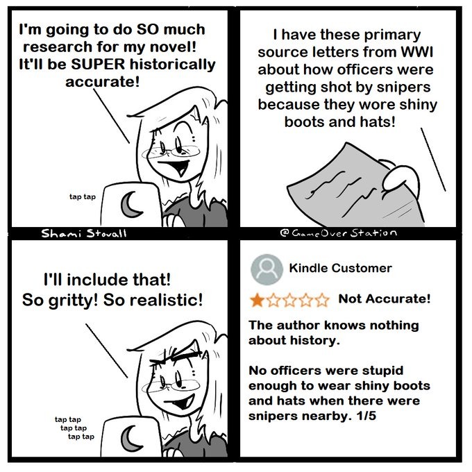 I'm going to do SO much research for my novel! It'll be SUPER historically accurate! I have these primary source letters from WWI about how officers were getting shot by snipers because they wore shiny boots and hats! I'll include that! So gritty! So realistic! Not Accurate! The author knows nothing about history. No officers were stupid enough to 