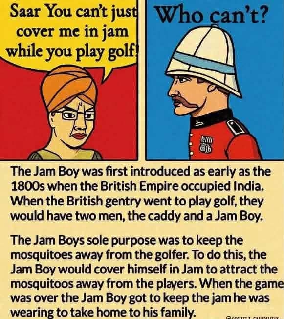 Saar You can't just cover me in jam while you play golf! Who can't? The Jam Boy was first introduced as early as the 1800s when the British Empire occupied India. When the British gentry went to play golf, they would have two men, the caddy and a Jam Boy. The Jam Boys sole purpose was to keep the mosquitoes away from the golfer. To do this, the Jam