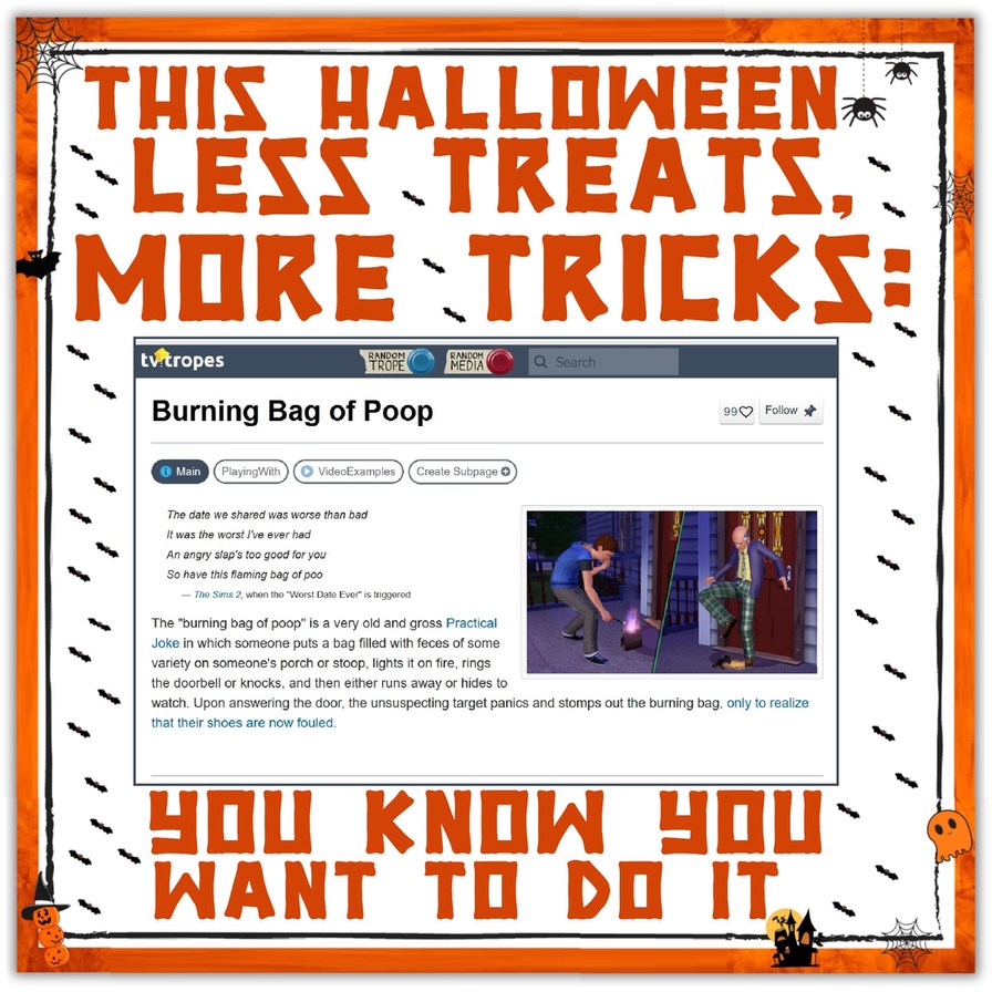 THIS HALLOWEEN LESS TREATS, MORE TRICKS: tvtropes RANDOM TROPE RANDOM MEDIA Search Burning Bag of Poop Main PlayingWith VideoExamples Create Subpage 99 Follow The date we shared was worse than bad It was the worst I've ever had An angry slap's too good for you So have this flaming bag of poo — The Sims 2, when the 