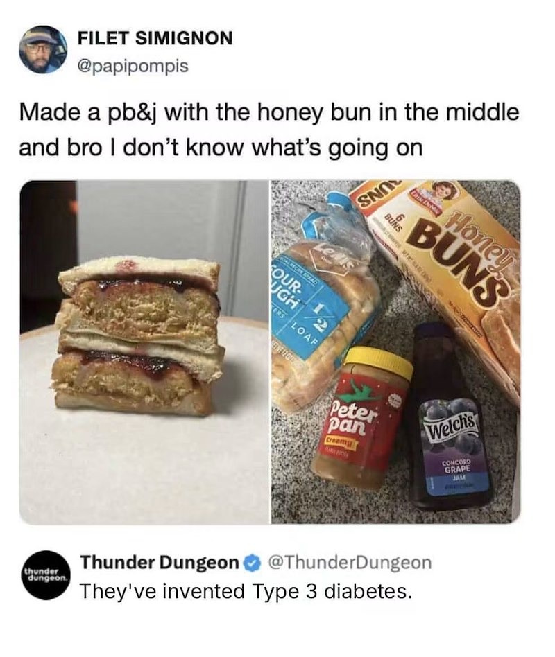 FILET SIMIGNON @papipompis Made a pb&j with the honey bun in the middle and bro I don't know what's going on Thunder Dungeon @ThunderDungeon They've invented Type 3 diabetes.