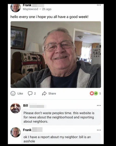 hello every one i hope you all have a good week! Please don't waste peoples time. this website is for news about the neighborhood and reporting about neighbors. ok I have a report about my neighbor: bill is an asshole