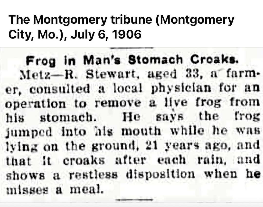 The Montgomery tribune (Montgomery City, Mo.), July 6, 1906. Frog in Man's Stomach Croaks. Metz—R. Stewart, aged 33, a farmer, consulted a local physician for an operation to remove a live frog from his stomach. He says the frog jumped into his mouth while he was lying on the ground, 21 years ago, and that it croaks after each rain, and shows a res