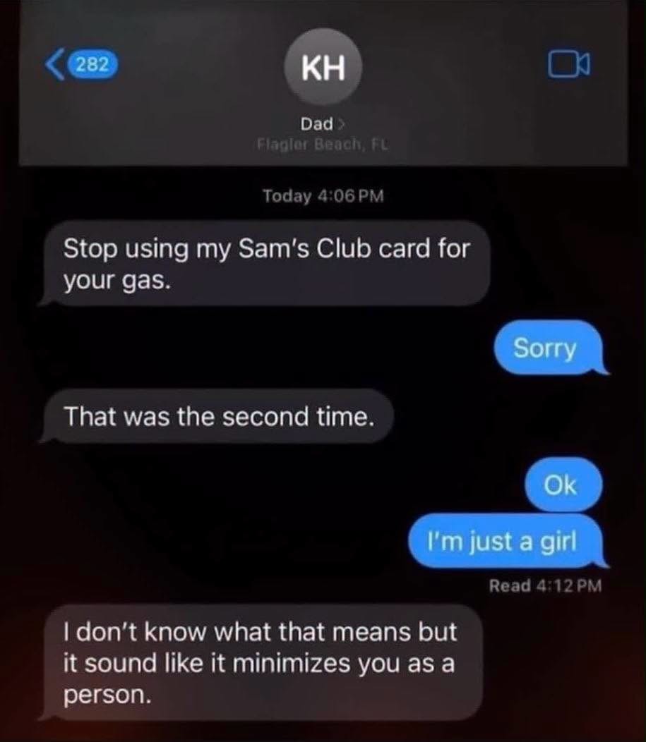KH Dad > Flagler Beach, FL Today 4:06 PM Stop using my Sam's Club card for your gas. Sorry That was the second time. Ok I'm just a girl Read 4:12 PM I don't know what that means but it sound like it minimizes you as a person.