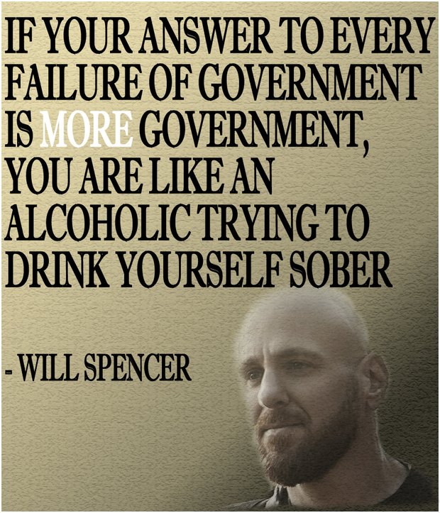 IF YOUR ANSWER TO EVERY FAILURE OF GOVERNMENT IS MORE GOVERNMENT, YOU ARE LIKE AN ALCOHOLIC TRYING TO DRINK YOURSELF SOBER - WILL SPENCER