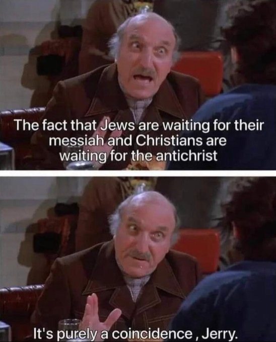 The fact that Jews are waiting for their messiah and Christians are waiting for the antichrist. It's purely a coincidence, Jerry.