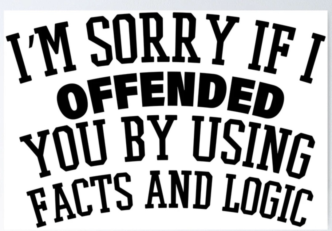 I'M SORRY IF I OFFENDED YOU BY USING FACTS AND LOGIC