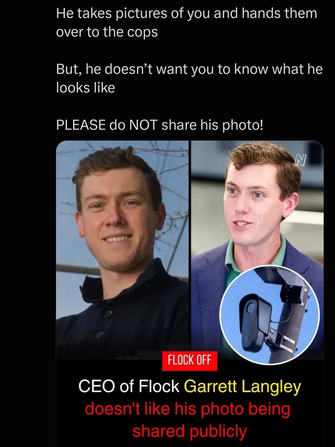 He takes pictures of you and hands them over to the cops. But, he doesn't want you to know what he looks like. PLEASE do NOT share his photo! FLOCK OFF. CEO of Flock Garrett Langley doesn't like his photo being shared publicly.