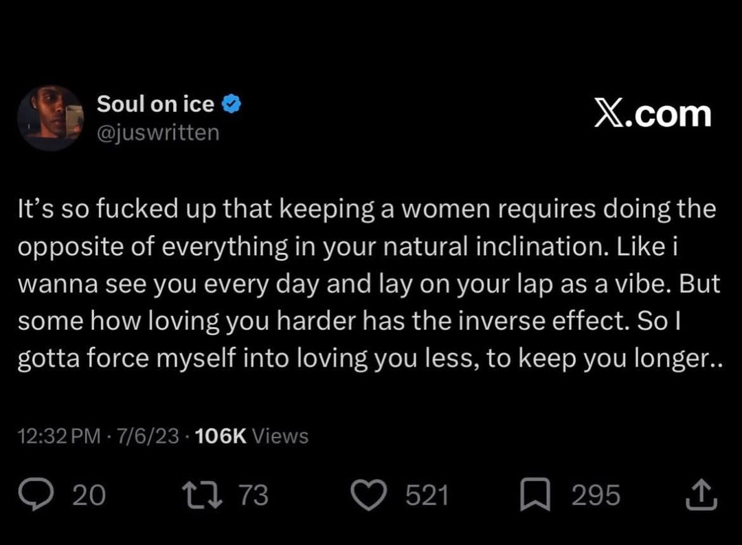 It's so fucked up that keeping a woman requires doing the opposite of everything in your natural inclination. Like I wanna see you every day and lay on your lap as a vibe. But somehow loving you harder has the inverse effect. So I gotta force myself into loving you less, to keep you longer.