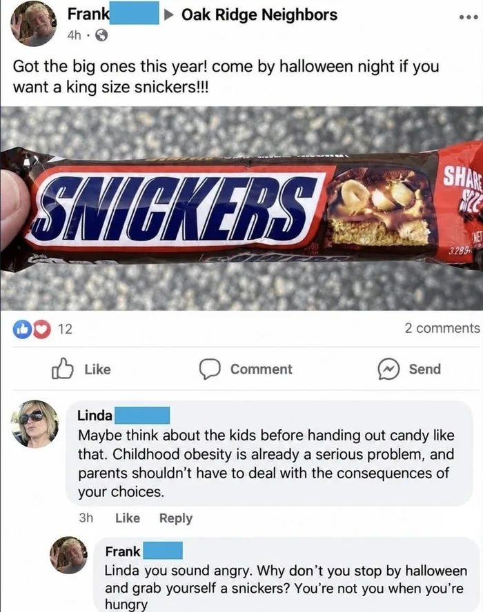 Frank: Got the big ones this year! come by halloween night if you want a king size snickers!!! Linda: Maybe think about the kids before handing out candy like that. Childhood obesity is already a serious problem, and parents shouldn't have to deal with the consequences of your choices. Frank: Linda you sound angry. Why don't you stop by halloween a