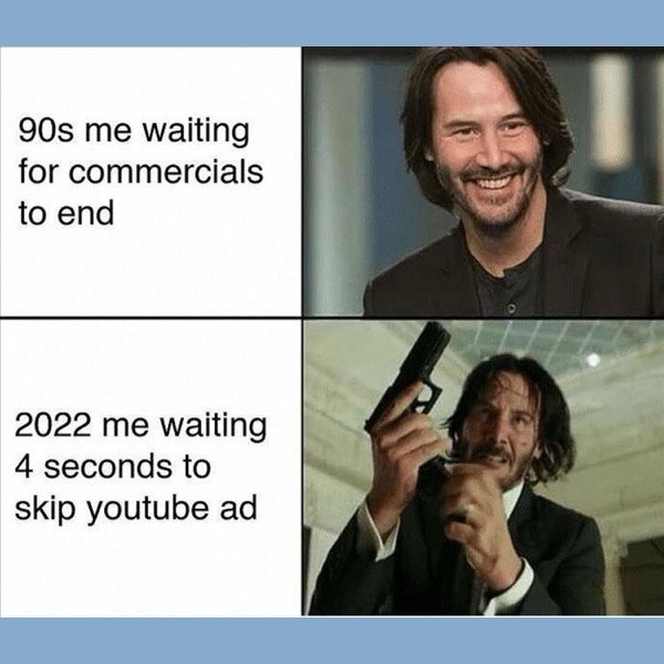 90s me waiting for commercials to end. 2022 me waiting 4 seconds to skip youtube ad.