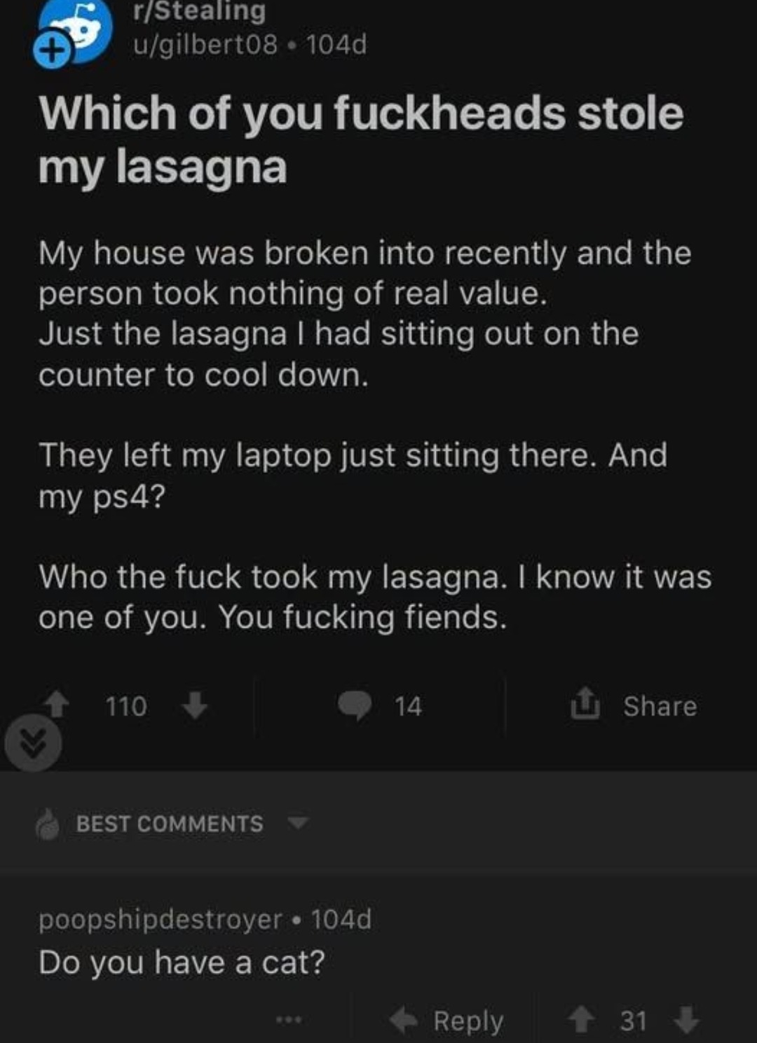 r/Stealing u/gilbert08 • 104d Which of you fuckheads stole my lasagna My house was broken into recently and the person took nothing of real value. Just the lasagna I had sitting out on the counter to cool down. They left my laptop just sitting there. And my ps4? Who the fuck took my lasagna. I know it was one of you. You fucking fiends. 110 14 Shar